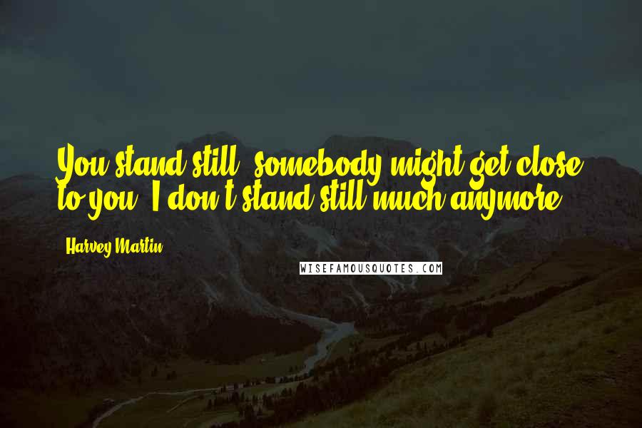 Harvey Martin Quotes: You stand still, somebody might get close to you. I don't stand still much anymore.