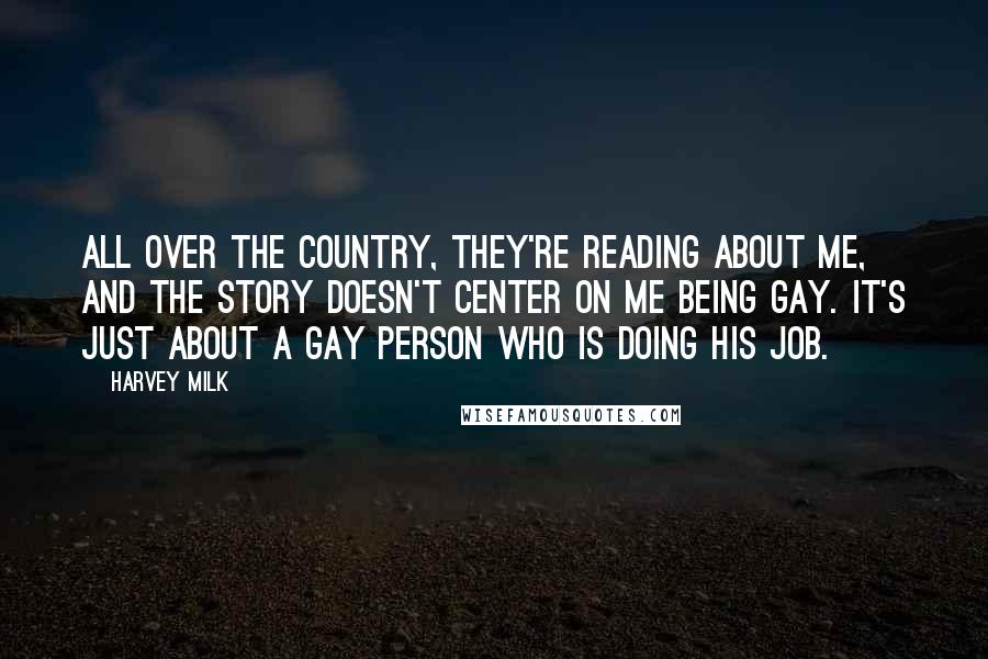 Harvey Milk Quotes: All over the country, they're reading about me, and the story doesn't center on me being gay. It's just about a gay person who is doing his job.