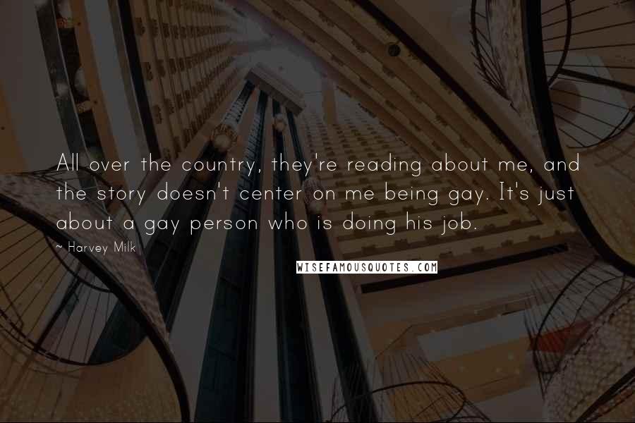 Harvey Milk Quotes: All over the country, they're reading about me, and the story doesn't center on me being gay. It's just about a gay person who is doing his job.