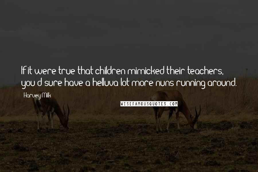 Harvey Milk Quotes: If it were true that children mimicked their teachers, you'd sure have a helluva lot more nuns running around.