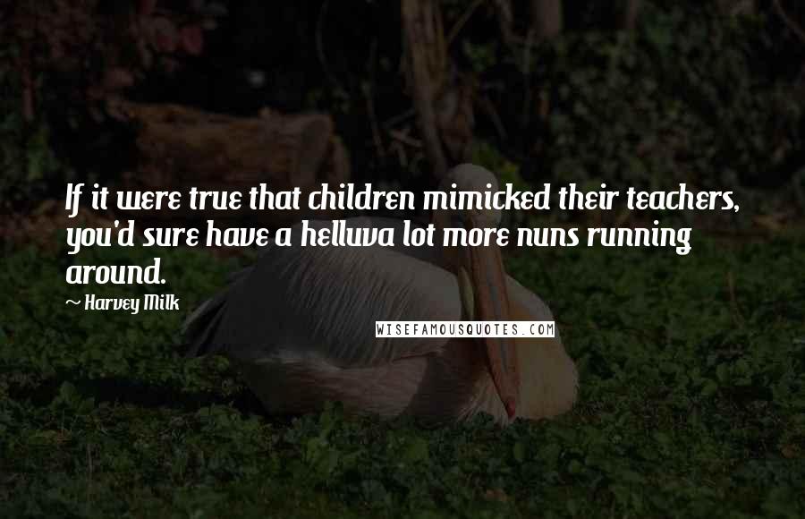 Harvey Milk Quotes: If it were true that children mimicked their teachers, you'd sure have a helluva lot more nuns running around.