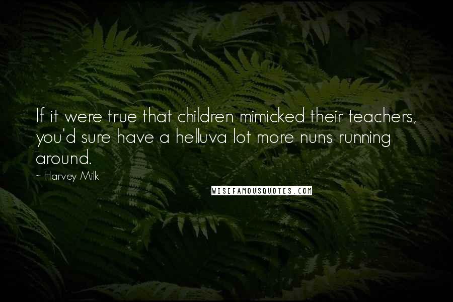 Harvey Milk Quotes: If it were true that children mimicked their teachers, you'd sure have a helluva lot more nuns running around.