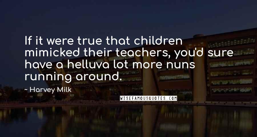 Harvey Milk Quotes: If it were true that children mimicked their teachers, you'd sure have a helluva lot more nuns running around.