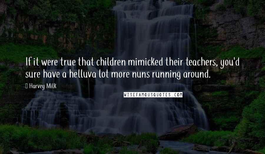 Harvey Milk Quotes: If it were true that children mimicked their teachers, you'd sure have a helluva lot more nuns running around.