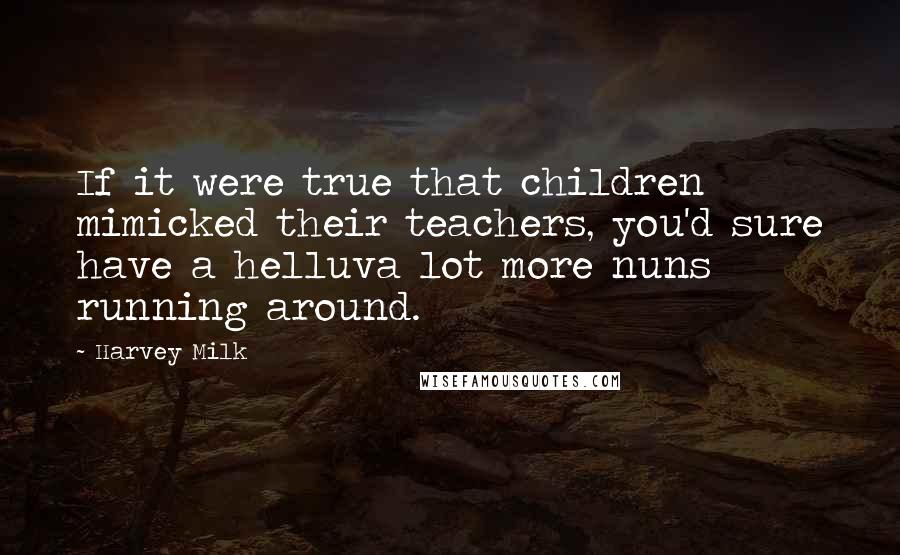 Harvey Milk Quotes: If it were true that children mimicked their teachers, you'd sure have a helluva lot more nuns running around.