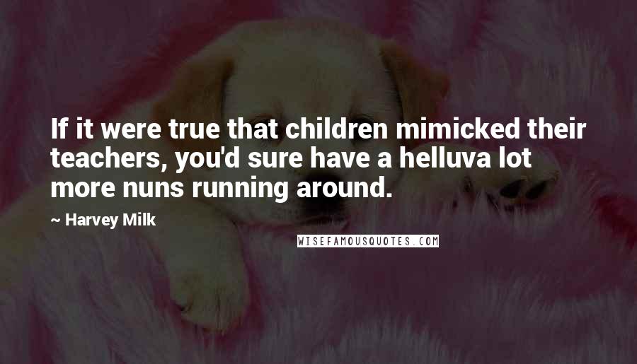 Harvey Milk Quotes: If it were true that children mimicked their teachers, you'd sure have a helluva lot more nuns running around.