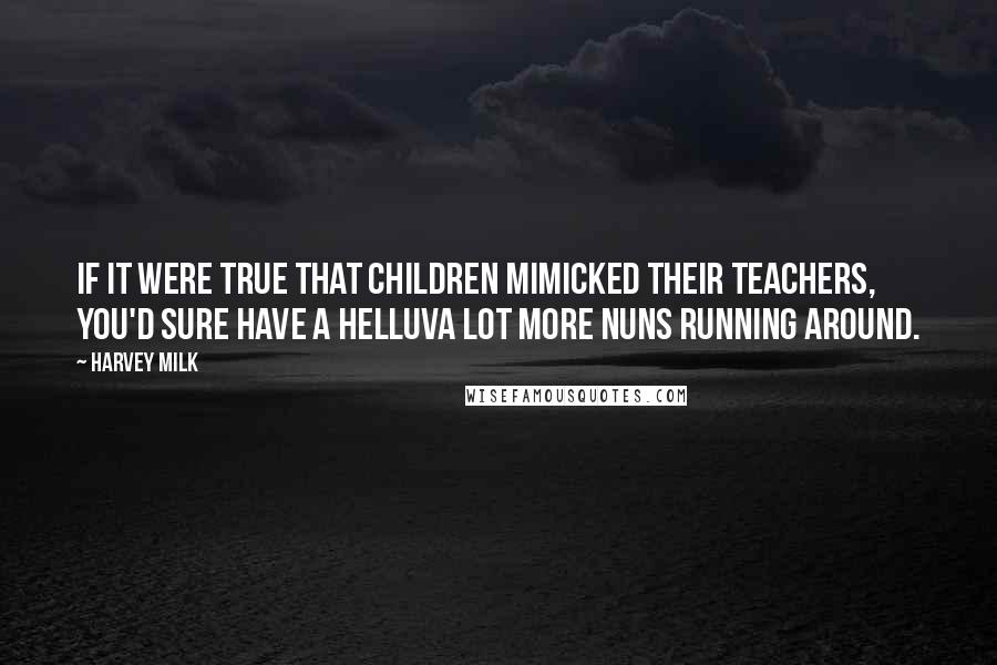 Harvey Milk Quotes: If it were true that children mimicked their teachers, you'd sure have a helluva lot more nuns running around.