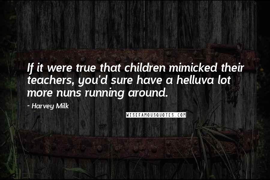 Harvey Milk Quotes: If it were true that children mimicked their teachers, you'd sure have a helluva lot more nuns running around.