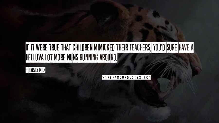 Harvey Milk Quotes: If it were true that children mimicked their teachers, you'd sure have a helluva lot more nuns running around.