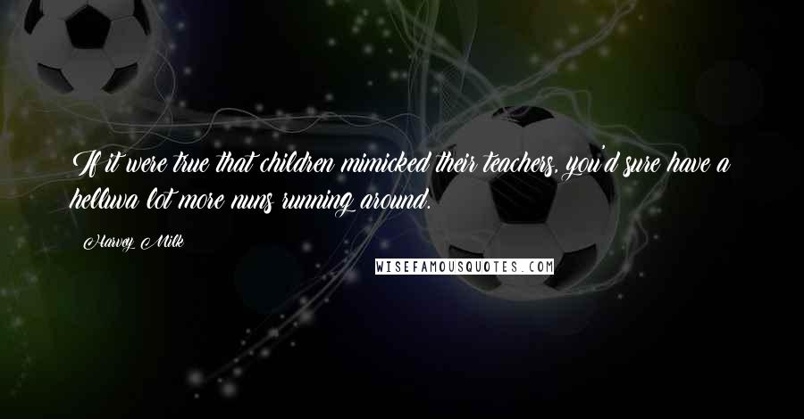 Harvey Milk Quotes: If it were true that children mimicked their teachers, you'd sure have a helluva lot more nuns running around.