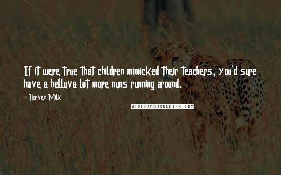 Harvey Milk Quotes: If it were true that children mimicked their teachers, you'd sure have a helluva lot more nuns running around.