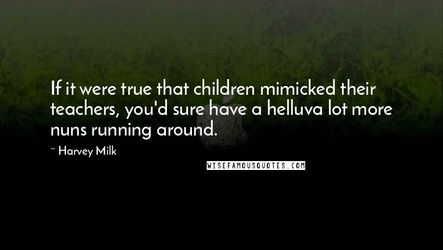 Harvey Milk Quotes: If it were true that children mimicked their teachers, you'd sure have a helluva lot more nuns running around.