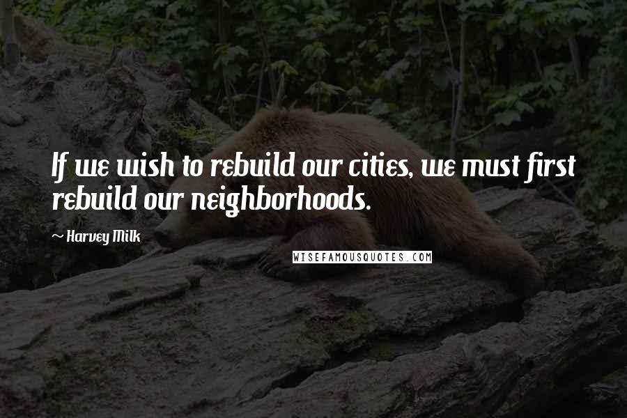 Harvey Milk Quotes: If we wish to rebuild our cities, we must first rebuild our neighborhoods.