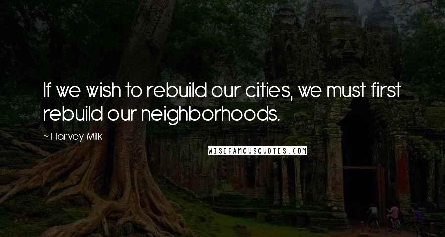 Harvey Milk Quotes: If we wish to rebuild our cities, we must first rebuild our neighborhoods.