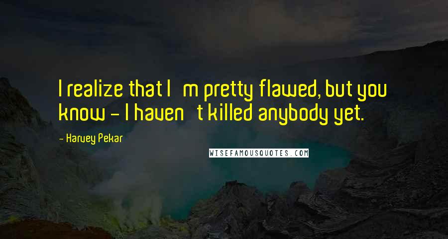 Harvey Pekar Quotes: I realize that I'm pretty flawed, but you know - I haven't killed anybody yet.