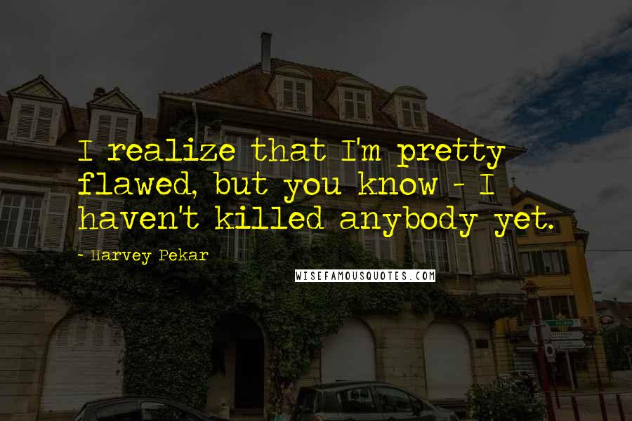 Harvey Pekar Quotes: I realize that I'm pretty flawed, but you know - I haven't killed anybody yet.