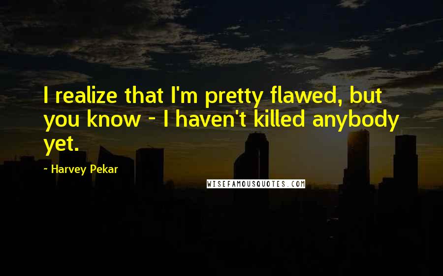 Harvey Pekar Quotes: I realize that I'm pretty flawed, but you know - I haven't killed anybody yet.