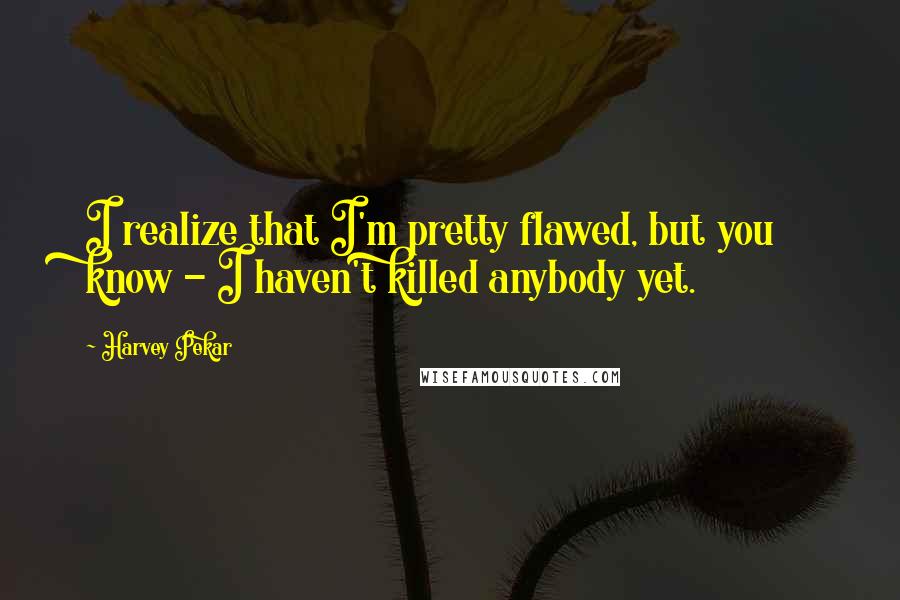 Harvey Pekar Quotes: I realize that I'm pretty flawed, but you know - I haven't killed anybody yet.