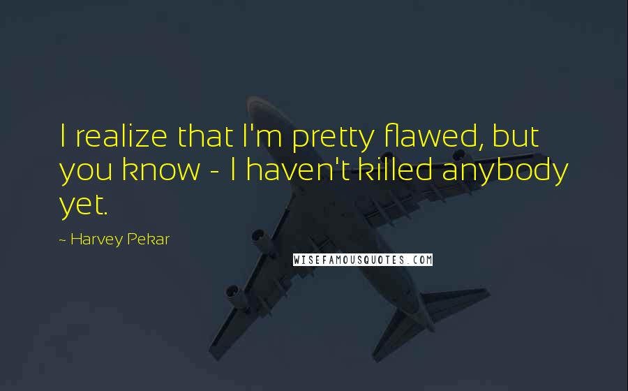 Harvey Pekar Quotes: I realize that I'm pretty flawed, but you know - I haven't killed anybody yet.