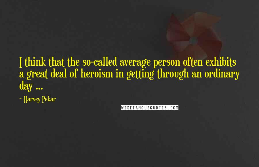 Harvey Pekar Quotes: I think that the so-called average person often exhibits a great deal of heroism in getting through an ordinary day ...