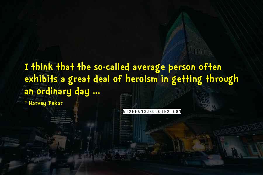 Harvey Pekar Quotes: I think that the so-called average person often exhibits a great deal of heroism in getting through an ordinary day ...