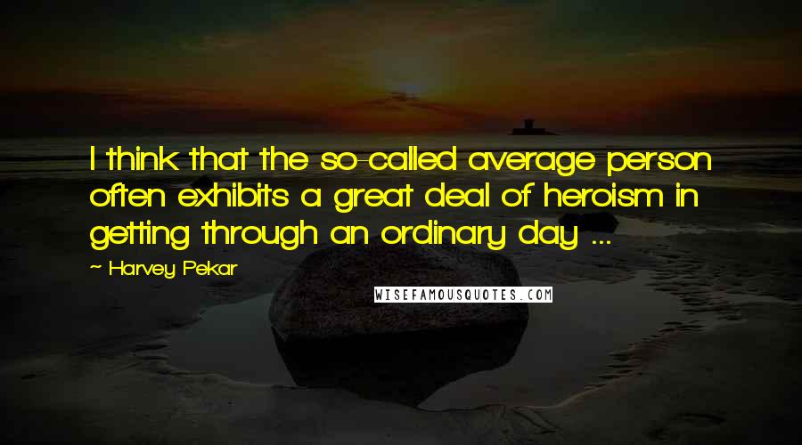 Harvey Pekar Quotes: I think that the so-called average person often exhibits a great deal of heroism in getting through an ordinary day ...