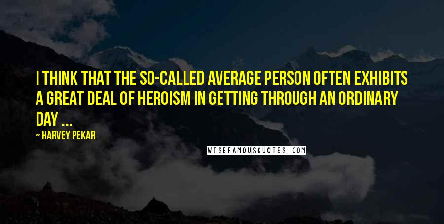 Harvey Pekar Quotes: I think that the so-called average person often exhibits a great deal of heroism in getting through an ordinary day ...