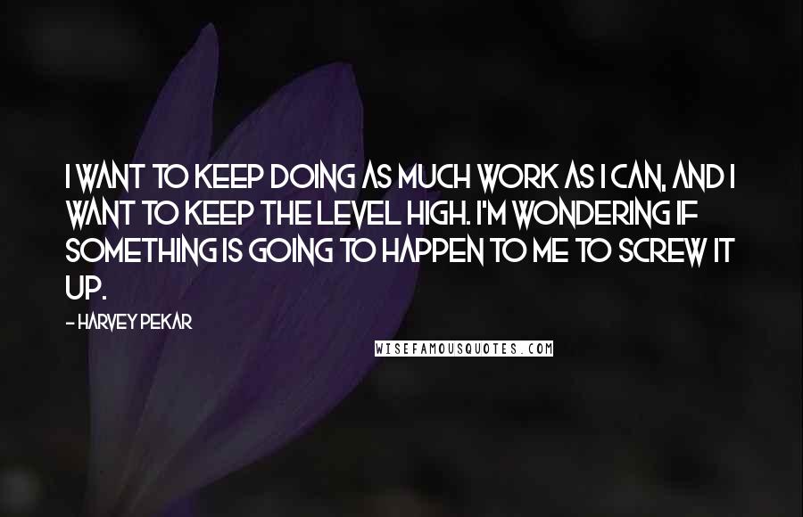 Harvey Pekar Quotes: I want to keep doing as much work as I can, and I want to keep the level high. I'm wondering if something is going to happen to me to screw it up.