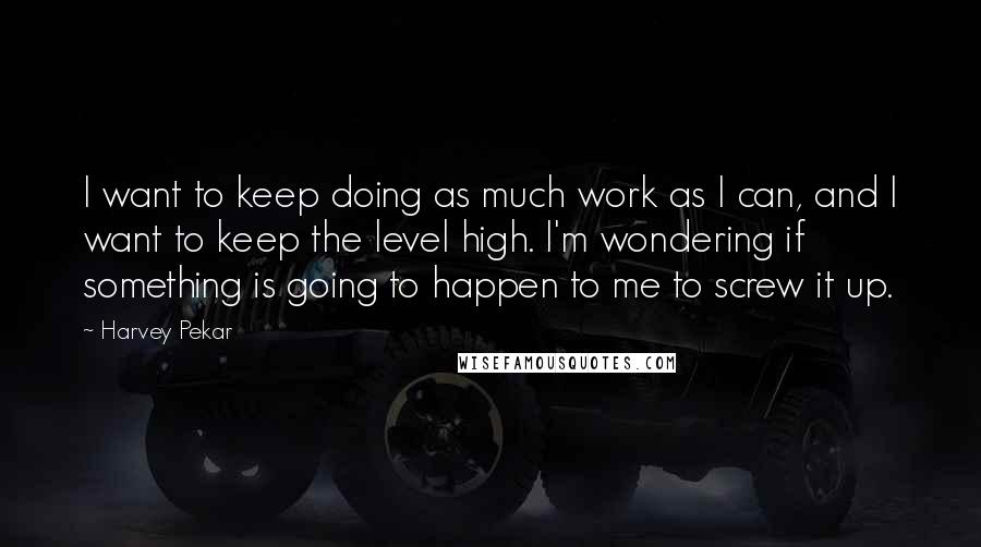 Harvey Pekar Quotes: I want to keep doing as much work as I can, and I want to keep the level high. I'm wondering if something is going to happen to me to screw it up.