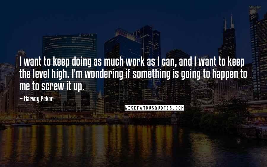 Harvey Pekar Quotes: I want to keep doing as much work as I can, and I want to keep the level high. I'm wondering if something is going to happen to me to screw it up.