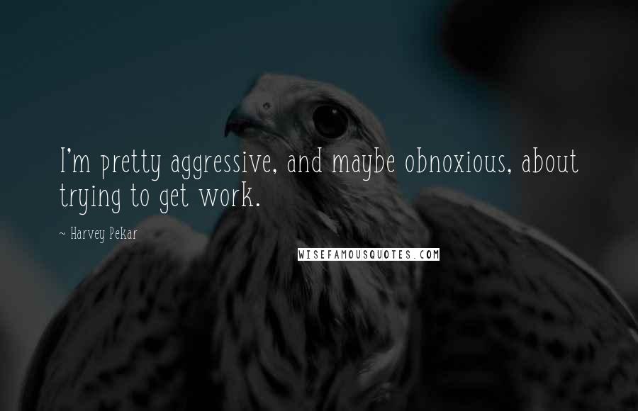 Harvey Pekar Quotes: I'm pretty aggressive, and maybe obnoxious, about trying to get work.