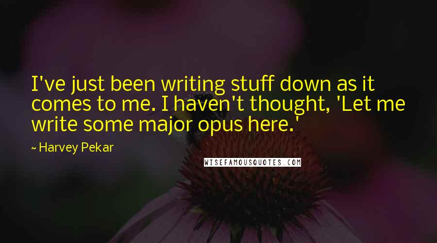 Harvey Pekar Quotes: I've just been writing stuff down as it comes to me. I haven't thought, 'Let me write some major opus here.'