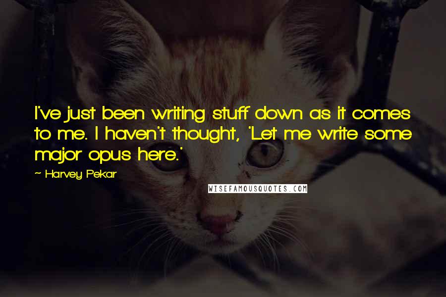Harvey Pekar Quotes: I've just been writing stuff down as it comes to me. I haven't thought, 'Let me write some major opus here.'