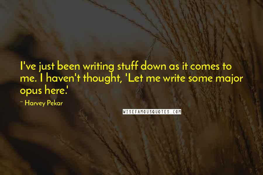 Harvey Pekar Quotes: I've just been writing stuff down as it comes to me. I haven't thought, 'Let me write some major opus here.'