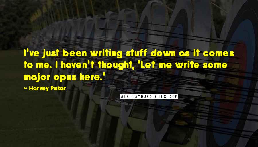 Harvey Pekar Quotes: I've just been writing stuff down as it comes to me. I haven't thought, 'Let me write some major opus here.'