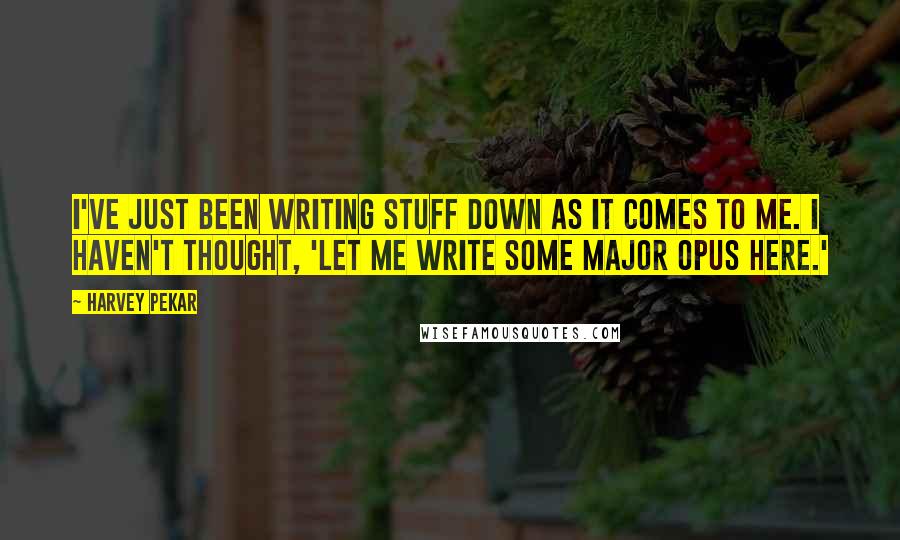 Harvey Pekar Quotes: I've just been writing stuff down as it comes to me. I haven't thought, 'Let me write some major opus here.'