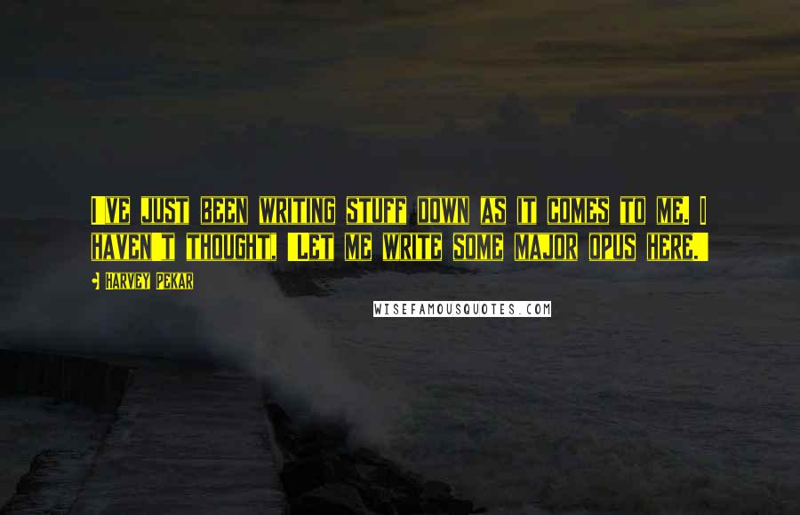 Harvey Pekar Quotes: I've just been writing stuff down as it comes to me. I haven't thought, 'Let me write some major opus here.'