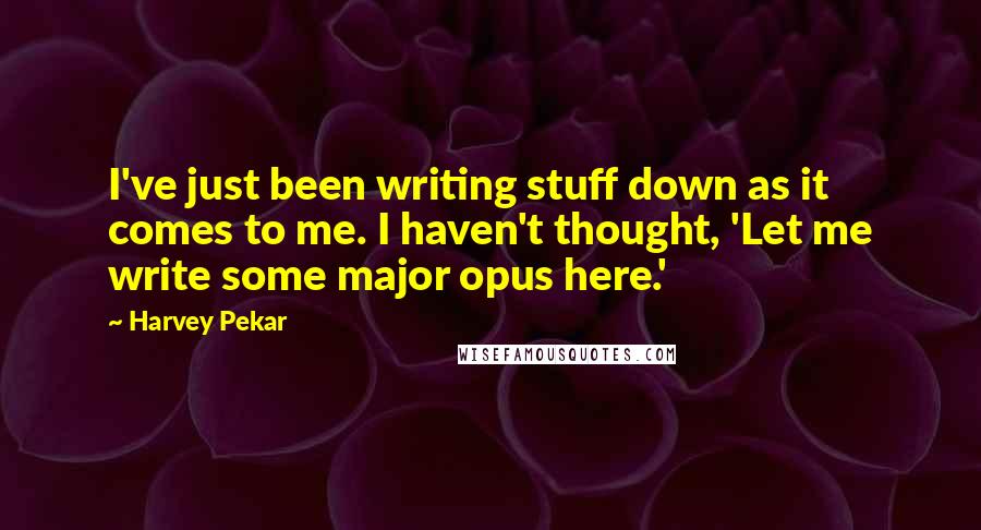 Harvey Pekar Quotes: I've just been writing stuff down as it comes to me. I haven't thought, 'Let me write some major opus here.'