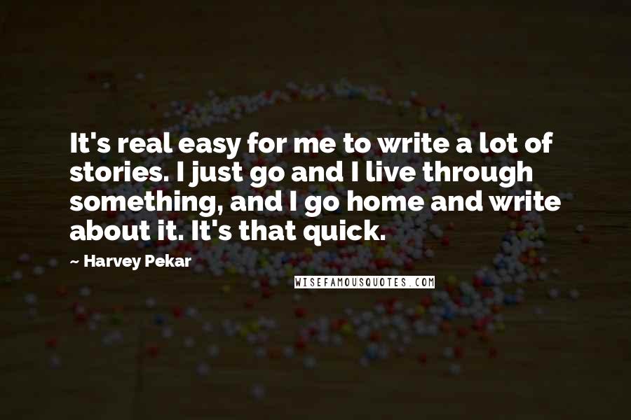 Harvey Pekar Quotes: It's real easy for me to write a lot of stories. I just go and I live through something, and I go home and write about it. It's that quick.