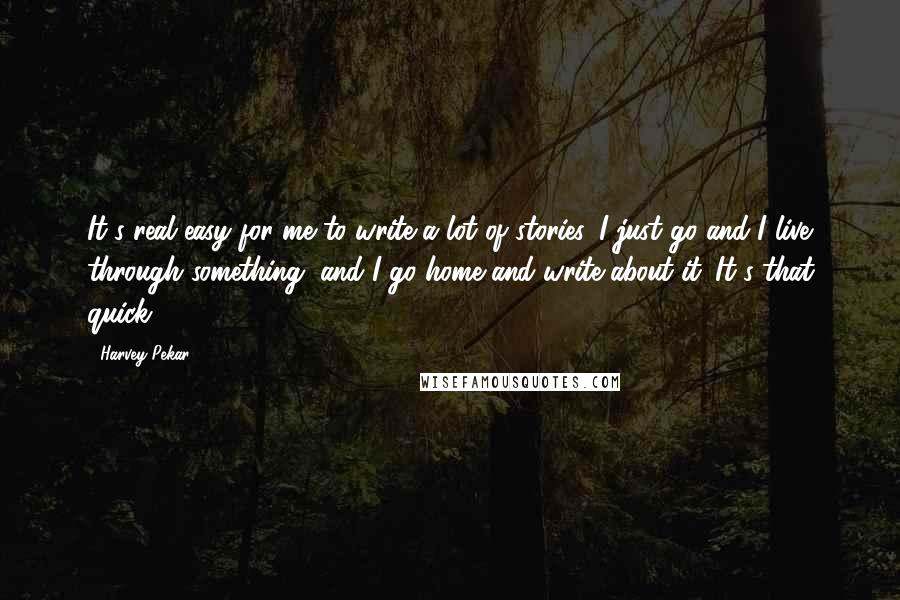 Harvey Pekar Quotes: It's real easy for me to write a lot of stories. I just go and I live through something, and I go home and write about it. It's that quick.