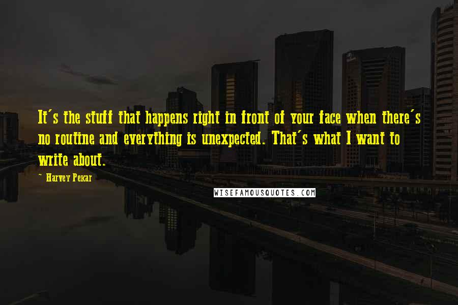 Harvey Pekar Quotes: It's the stuff that happens right in front of your face when there's no routine and everything is unexpected. That's what I want to write about.