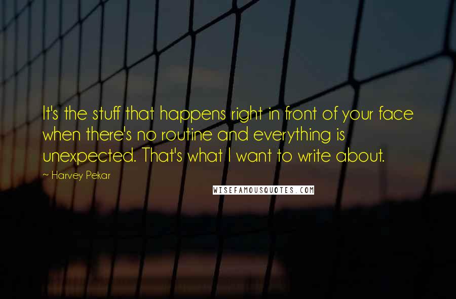 Harvey Pekar Quotes: It's the stuff that happens right in front of your face when there's no routine and everything is unexpected. That's what I want to write about.