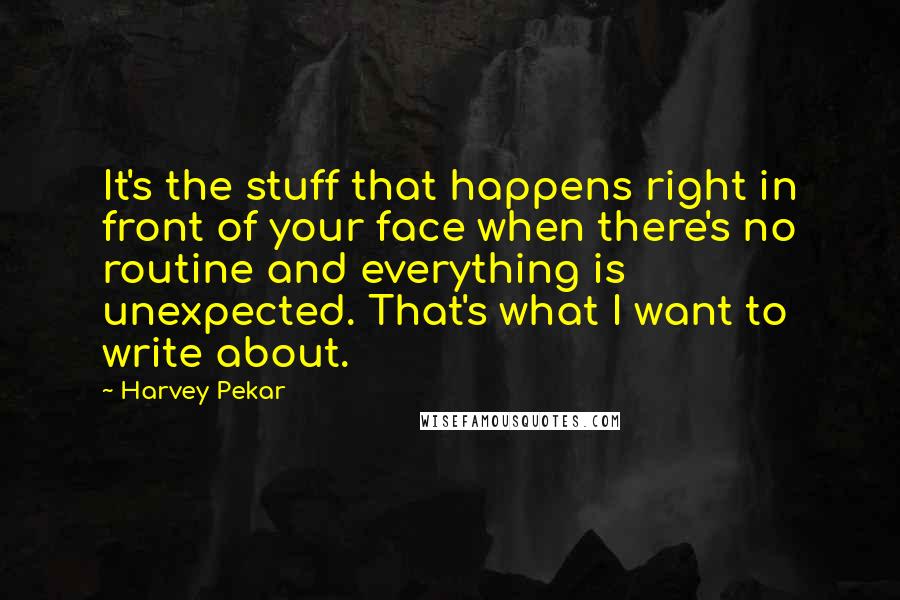 Harvey Pekar Quotes: It's the stuff that happens right in front of your face when there's no routine and everything is unexpected. That's what I want to write about.