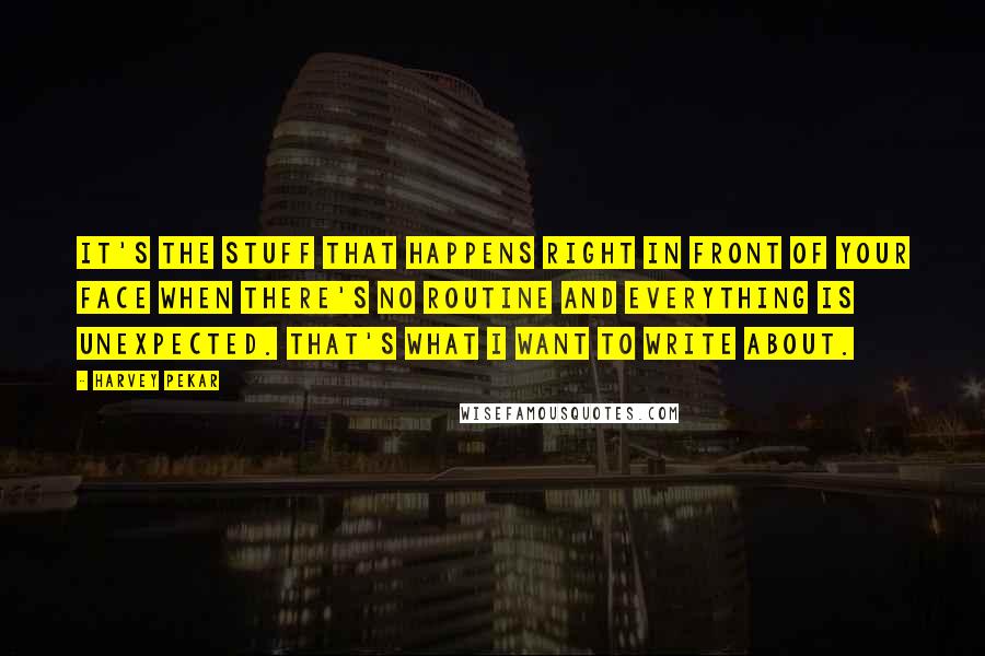 Harvey Pekar Quotes: It's the stuff that happens right in front of your face when there's no routine and everything is unexpected. That's what I want to write about.