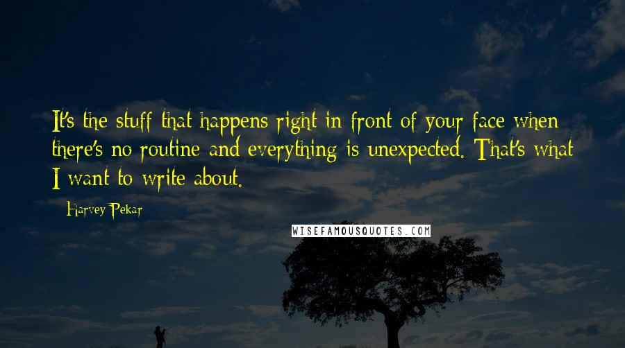 Harvey Pekar Quotes: It's the stuff that happens right in front of your face when there's no routine and everything is unexpected. That's what I want to write about.