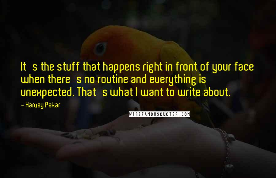 Harvey Pekar Quotes: It's the stuff that happens right in front of your face when there's no routine and everything is unexpected. That's what I want to write about.