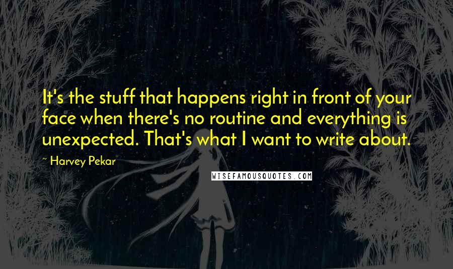 Harvey Pekar Quotes: It's the stuff that happens right in front of your face when there's no routine and everything is unexpected. That's what I want to write about.