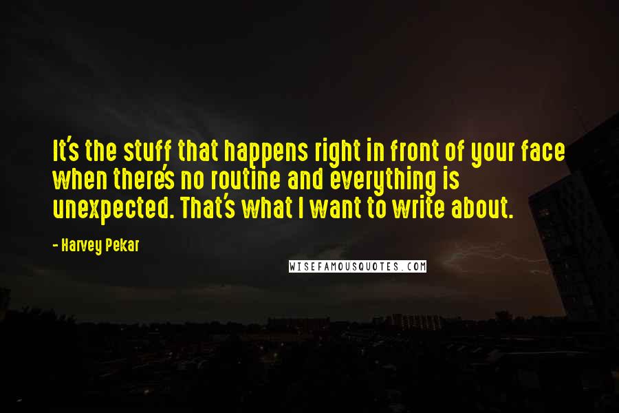 Harvey Pekar Quotes: It's the stuff that happens right in front of your face when there's no routine and everything is unexpected. That's what I want to write about.