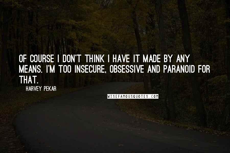 Harvey Pekar Quotes: Of course I don't think I have it made by any means. I'm too insecure, obsessive and paranoid for that.