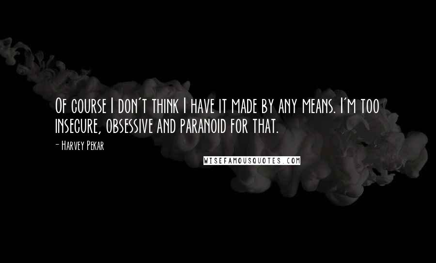 Harvey Pekar Quotes: Of course I don't think I have it made by any means. I'm too insecure, obsessive and paranoid for that.